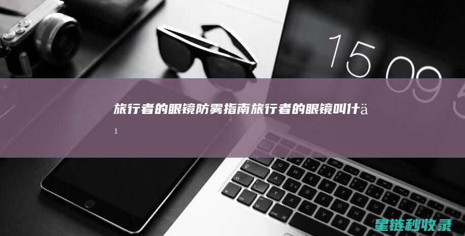 旅行者的眼镜防雾指南 (旅行者的眼镜叫什么)